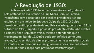 A Revolução de 1930:
A Revolução de 1930 foi um movimento armado, liderado
pelos estados do Rio Grande do Sul, Minas Gerais e Paraíba,
insatisfeitos com o resultado das eleições presidenciais e que
resultou em um golpe de Estado, o Golpe de 1930. O Golpe
derrubou o então presidente da república Washington Luís em 24 de
outubro de 1930, impediu a posse do presidente eleito Júlio Prestes
e colocou fim à República Velha. Mesmo entendendo que o
movimento militar de 1930 não pode ser definido como uma
revolução, no sentido de alterar profundamente as relações sociais
existentes, admite-se que ele inaugurou uma nova fase na História
do país, abrindo espaço para profundas transformações.
 