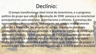 Declínio:
O tempo transformou o ideal inicial do tenentismo, e o programa
político do grupo que aderiu à Revolução de 1930 passou a se caracterizar
principalmente pelo estatismo, autoritarismo e elitismo. A presença dos
tenentes como interventores foi marcante no cenário imediatamente
posterior à Revolução. No entanto, as antigas oligarquias estaduais
ofereceram resistências aos tenentes; e as várias tentativas de conciliação
acabaram falhando. Assim, nas eleições de 1933 os tenentes perderam
espaços na política nacional, mas é certo que não se pode falar sobre
mudanças políticas ocorridas a partir da década de 1920 sem se propor a
entender este movimento e o seu legado para a história política brasileira.
 
