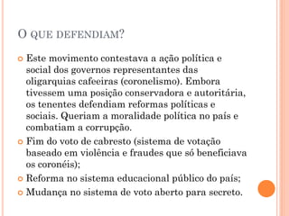  O tenentismo foi um movimento social de
caráter político-militar que ocorreu no Brasil
nas décadas de 1920 e 1930, período
conhecido como República das Oligarquias.
Contou, principalmente, com a participação
de jovens tenentes do exército.
 