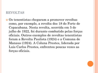  Este movimento contestava a ação política e
social dos governos representantes das
oligarquias cafeeiras (coronelismo). Embora
tivessem uma posição conservadora e autoritária,
os tenentes defendiam reformas políticas e
sociais. Queriam a moralidade política no país e
combatiam a corrupção.
 Fim do voto de cabresto (sistema de votação
baseado em violência e fraudes que só
beneficiava os coronéis);
 Reforma no sistema educacional público do país;
 Mudança no sistema de voto aberto para secreto.
 