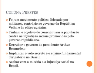  Os tenentistas chegaram a promover revoltas
como, por exemplo, a revolta dos 18 do Forte
de Copacabana. Nesta revolta, ocorrida em 5
de julho de 1922, foi durante combatido
pelas forças oficiais. Outros exemplos de
revoltas tenentistas foram a Revolta Paulista
(1924) e a Comuna de Manaus (1924). A
Coluna Prestes, liderada por Luis Carlos
Prestes, enfrentou poucas vezes as forças
oficiais.
 