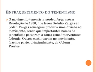  Foi um movimento político, liderado por
militares, contrário ao governo da República
Velha e às elites agrárias.
 Tinham o objetivo de conscientizar a população
contra as injustiças sociais promovidas pelo
governo republicano.
 Derrubar o governo do presidente Arthur
Bernardes;
 Implantar o voto secreto e o ensino fundamental
obrigatório no Brasil;
 Acabar com a miséria e a injustiça social no
Brasil.
 