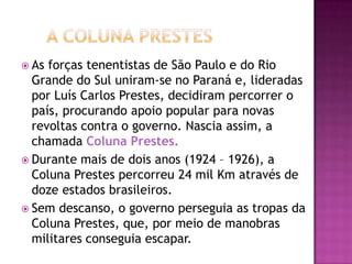  As forças tenentistas de São Paulo e do Rio
  Grande do Sul uniram-se no Paraná e, lideradas
  por Luís Carlos Prestes, decidiram percorrer o
  país, procurando apoio popular para novas
  revoltas contra o governo. Nascia assim, a
  chamada Coluna Prestes.
 Durante mais de dois anos (1924 – 1926), a
  Coluna Prestes percorreu 24 mil Km através de
  doze estados brasileiros.
 Sem descanso, o governo perseguia as tropas da
  Coluna Prestes, que, por meio de manobras
  militares conseguia escapar.
 