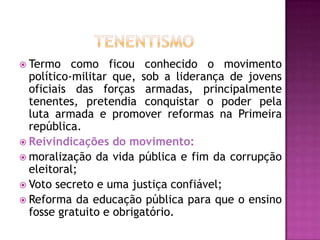  Termo    como ficou conhecido o movimento
  político-militar que, sob a liderança de jovens
  oficiais das forças armadas, principalmente
  tenentes, pretendia conquistar o poder pela
  luta armada e promover reformas na Primeira
  república.
 Reivindicações do movimento:
 moralização da vida pública e fim da corrupção
  eleitoral;
 Voto secreto e uma justiça confiável;
 Reforma da educação pública para que o ensino
  fosse gratuito e obrigatório.
 