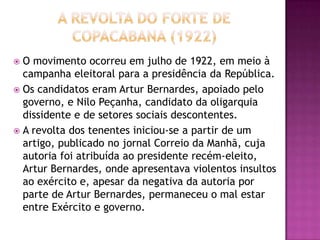  O movimento ocorreu em julho de 1922, em meio à
  campanha eleitoral para a presidência da República.
 Os candidatos eram Artur Bernardes, apoiado pelo
  governo, e Nilo Peçanha, candidato da oligarquia
  dissidente e de setores sociais descontentes.
 A revolta dos tenentes iniciou-se a partir de um
  artigo, publicado no jornal Correio da Manhã, cuja
  autoria foi atribuída ao presidente recém-eleito,
  Artur Bernardes, onde apresentava violentos insultos
  ao exército e, apesar da negativa da autoria por
  parte de Artur Bernardes, permaneceu o mal estar
  entre Exército e governo.
 