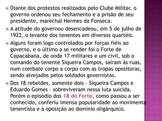  Diante dos protestos realizados pelo Clube Militar, o
  governo ordenou seu fechamento e a prisão de seu
  presidente, marechal Hermes da Fonseca.
 A atitude do governou desencadeou, em 5 de julho de
  1922, o levante dos tenentes em diversos quartéis.
 Alguns foram logo controlados por forças fiéis ao
  governo, e o último a se render foi o Forte de
  Copacabana, de onde 17 militares e um civil, sob o
  comando do tenente Siqueira Campos, saíram às ruas,
  num combate corpo a corpo com as tropas opositoras,
  sendo alvejados pelos soldados governistas.
 Dos 18 rebeldes, somente dois – Siqueira Campos e
  Eduardo Gomes – sobreviveram nessa luta suicida.
  Porém o episódio dos 18 do Forte, como passou a ser
  conhecido, conferiu imensa popularidade ao movimento
  tenentista e à oposição ao domínio oligárquico.
 