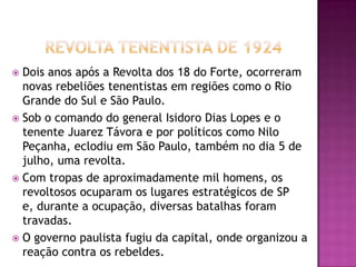  Dois anos após a Revolta dos 18 do Forte, ocorreram
  novas rebeliões tenentistas em regiões como o Rio
  Grande do Sul e São Paulo.
 Sob o comando do general Isidoro Dias Lopes e o
  tenente Juarez Távora e por políticos como Nilo
  Peçanha, eclodiu em São Paulo, também no dia 5 de
  julho, uma revolta.
 Com tropas de aproximadamente mil homens, os
  revoltosos ocuparam os lugares estratégicos de SP
  e, durante a ocupação, diversas batalhas foram
  travadas.
 O governo paulista fugiu da capital, onde organizou a
  reação contra os rebeldes.
 