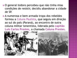 O  general Isidoro percebeu que não tinha mias
  condições de resistir, decidiu abandonar a cidade
  de SP.
 A numerosa e bem armada tropa dos rebeldes
  formou a Coluna Paulista, que seguiu em direção
  ao sul do país (Paraná), ao encontro de outra
  coluna militar tenentista, liderada pelo capitão
  Luís Carlos Prestes, a chamada Coluna Prestes.
 