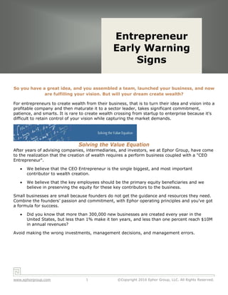 Solving the Value Equation
www.ephorgroup.com 1 ©Copyright 2016 Ephor Group, LLC. All Rights Reserved.
So you have a great idea, and you assembled a team, launched your business, and now
are fulfilling your vision. But will your dream create wealth? 
For entrepreneurs to create wealth from their business, that is to turn their idea and vision into a
profitable company and then maturate it to a sector leader, takes significant commitment,
patience, and smarts. It is rare to create wealth crossing from startup to enterprise because it's
difficult to retain control of your vision while capturing the market demands.
Solving the Value Equation
After years of advising companies, intermediaries, and investors, we at Ephor Group, have come
to the realization that the creation of wealth requires a perform business coupled with a "CEO
Entrepreneur". 
 We believe that the CEO Entrepreneur is the single biggest, and most important
contributor to wealth creation.
 We believe that the key employees should be the primary equity beneficiaries and we
believe in preserving the equity for these key contributors to the business.
Small businesses are small because founders do not get the guidance and resources they need.
Combine the founders’ passion and commitment, with Ephor operating principles and you've got
a formula for success.  
 Did you know that more than 300,000 new businesses are created every year in the
United States, but less than 1% make it ten years, and less than one percent reach $10M
in annual revenues?  
Avoid making the wrong investments, management decisions, and management errors.
Entrepreneur
Early Warning
Signs
Entrepreneur
Early Warning
Signs
 