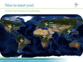 Nice to meet you!
 Center for Creative Leadership




                                Our mission is to advance the understanding , practice , and
                                   development of leadership for the benefit of society
                                                        worldwide.




2012 Center for Creative Leadership. All rights reserved.   2
 
