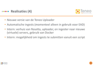 Realisaties (4)
10
• Nieuwe versie van de Teneo Uploader
• Automatische ingests (momenteel alleen in gebruik voor EAD)
• Intern: verhuis van Rosetta, uploader, en ingester naar nieuwe
(virtuele) servers, gebruik van Docker
• Intern: mogelijkheid om ingests te submitten vanuit een script
 
