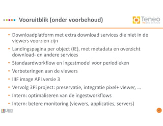 Vooruitblik (onder voorbehoud)
12
• Downloadplatform met extra download services die niet in de
viewers voorzien zijn
• Landingspagina per object (IE), met metadata en overzicht
download- en andere services
• Standaardworkflow en ingestmodel voor periodieken
• Verbeteringen aan de viewers
• IIIF image API versie 3
• Vervolg 3Pi project: preservatie, integratie pixel+ viewer, …
• Intern: optimaliseren van de ingestworkflows
• Intern: betere monitoring (viewers, applicaties, servers)
 