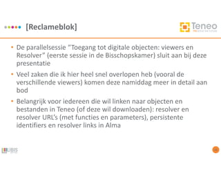 [Reclameblok]
13
• De parallelsessie “Toegang tot digitale objecten: viewers en
Resolver” (eerste sessie in de Bisschopskamer) sluit aan bij deze
presentatie
• Veel zaken die ik hier heel snel overlopen heb (vooral de
verschillende viewers) komen deze namiddag meer in detail aan
bod
• Belangrijk voor iedereen die wil linken naar objecten en
bestanden in Teneo (of deze wil downloaden): resolver en
resolver URL’s (met functies en parameters), persistente
identifiers en resolver links in Alma
 