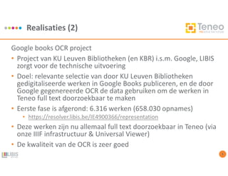Realisaties (2)
5
Google books OCR project
• Project van KU Leuven Bibliotheken (en KBR) i.s.m. Google, LIBIS
zorgt voor de technische uitvoering
• Doel: relevante selectie van door KU Leuven Bibliotheken
gedigitaliseerde werken in Google Books publiceren, en de door
Google gegenereerde OCR de data gebruiken om de werken in
Teneo full text doorzoekbaar te maken
• Eerste fase is afgerond: 6.316 werken (658.030 opnames)
• https://resolver.libis.be/IE4900366/representation
• Deze werken zijn nu allemaal full text doorzoekbaar in Teneo (via
onze IIIF infrastructuur & Universal Viewer)
• De kwaliteit van de OCR is zeer goed
 