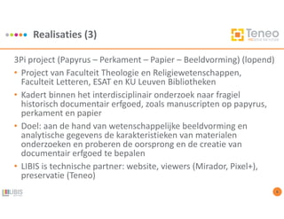 Realisaties (3)
8
3Pi project (Papyrus – Perkament – Papier – Beeldvorming) (lopend)
• Project van Faculteit Theologie en Religiewetenschappen,
Faculteit Letteren, ESAT en KU Leuven Bibliotheken
• Kadert binnen het interdisciplinair onderzoek naar fragiel
historisch documentair erfgoed, zoals manuscripten op papyrus,
perkament en papier
• Doel: aan de hand van wetenschappelijke beeldvorming en
analytische gegevens de karakteristieken van materialen
onderzoeken en proberen de oorsprong en de creatie van
documentair erfgoed te bepalen
• LIBIS is technische partner: website, viewers (Mirador, Pixel+),
preservatie (Teneo)
 