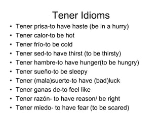 • Tener prisa-to have haste (be in a hurry)
• Tener calor-to be hot
• Tener frío-to be cold
• Tener sed-to have thirst (to be thirsty)
• Tener hambre-to have hunger(to be hungry)
• Tener sueño-to be sleepy
• Tener (mala)suerte-to have (bad)luck
• Tener ganas de-to feel like
• Tener razón- to have reason/ be right
• Tener miedo- to have fear (to be scared)
Tener Idioms
 