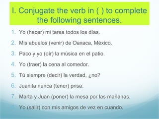 I. Conjugate the verb in ( ) to complete
       the following sentences.
1. Yo (hacer) mi tarea todos los días.
2. Mis abuelos (venir) de Oaxaca, México.
3. Paco y yo (oír) la música en el patio.
4. Yo (traer) la cena al comedor.
5. Tú siempre (decir) la verdad, ¿no?
6. Juanita nunca (tener) prisa.
7. Marta y Juan (poner) la mesa por las mañanas.
8. Yo (salir) con mis amigos de vez en cuando.
 