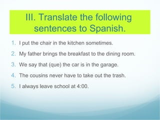 III. Translate the following
         sentences to Spanish.
1. I put the chair in the kitchen sometimes.
2. My father brings the breakfast to the dining room.
3. We say that (que) the car is in the garage.
4. The cousins never have to take out the trash.
5. I always leave school at 4:00.
 