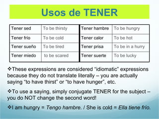 Usos de TENER
 Tener sed     To be thirsty   Tener hambre   To be hungry

 Tener frío    To be cold      Tener calor    To be hot
 Tener sueño   To be tired     Tener prisa    To be in a hurry

 Tener miedo   to be scared    Tener suerte   To be lucky


These expressions are considered “idiomatic” expressions
because they do not translate literally – you are actually
saying “to have thirst” or “to have hunger”, etc.
To use a saying, simply conjugate TENER for the subject –
you do NOT change the second word!
I am hungry = Tengo hambre. / She is cold = Ella tiene frío.
 
