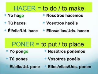 HACER = to do / to make
 Yo hago             Nosotros hacemos
 Tú haces            Vosotros hacéis
 Él/ella/Ud. hace    Ellos/ellas/Uds. hacen


    PONER = to put / to place
 Yo pongo            Nosotros ponemos
 Tú pones            Vosotros ponéis
 Él/ella/Ud. pone  Ellos/ellas/Uds. ponen
 