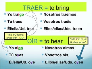 TRAER = to bring
 Yo traigo             Nosotros traemos
 Tú traes              Vosotros traéis
 Él/ella/Ud. trae      Ellos/ellas/Uds. traen
  *the YO forms
 ends with -IGO*
                                         *add Y in tú, él
                   OÍR = to hear         & ellos forms*

 Yo oigo                Nosotros oímos
 Tú oyes                Vosotros oís
 Él/ella/Ud. oye        Ellos/ellas/Uds. oyen
 