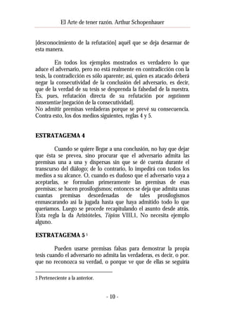 El Arte de tener razón. Arthur Schopenhauer
[desconocimiento de la refutación] aquél que se deja desarmar de
esta manera.
En todos los ejemplos mostrados es verdadero lo que
aduce el adversario, pero no está realmente en contradicción con la
tesis, la contradicción es sólo aparente; así, quien es atacado deberá
negar la consecutividad de la conclusión del adversario, es decir,
que de la verdad de su tesis se desprenda la falsedad de la nuestra.
Es, pues, refutación directa de su refutación por negationem
consecuentiae [negación de la consecutividad].
No admitir premisas verdaderas porque se prevé su consecuencia.
Contra esto, los dos medios siguientes, reglas 4 y 5.
ESTRATAGEMA 4
Cuando se quiere llegar a una conclusión, no hay que dejar
que ésta se prevea, sino procurar que el adversario admita las
premisas una a una y dispersas sin que se dé cuenta durante el
transcurso del diálogo; de lo contrario, lo impedirá con todos los
medios a su alcance. O, cuando es dudoso que el adversario vaya a
aceptarlas, se formulan primeramente las premisas de esas
premisas; se hacen prosilogismos; entonces se deja que admita unas
cuantas premisas desordenadas de tales prosilogismos
enmascarando así la jugada hasta que haya admitido todo lo que
queríamos. Luego se procede recapitulando el asunto desde atrás.
Esta regla la da Aristóteles, Tópicos VIII,1, No necesita ejemplo
alguno.
ESTRATAGEMA 5 5
Pueden usarse premisas falsas para demostrar la propia
tesis cuando el adversario no admita las verdaderas, es decir, o por.
que no reconozca su verdad, o porque ve que de ellas se seguiría
5 Perteneciente a la anterior.

- 10 -

 