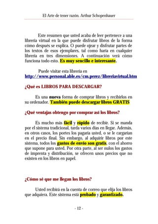 El Arte de tener razón. Arthur Schopenhauer

Este resumen que usted acaba de leer pertenece a una
librería virtual en la que puede disfrutar libros de la forma
cómo después se explica. O puede ojear y disfrutar partes de
los textos de esos ejemplares, tal como haría en cualquier
librería en tres dimensiones. A continuación verá cómo
funciona todo esto. Es muy sencillo e interesante.
Puede visitar esta librería en
http://www.personal.able.es/cm.perez/libreriavirtual.htm
¿Qué es LIBROS PARA DESCARGAR?
Es una nueva forma de comprar libros y recibirlos en
su ordenador. También puede descargar libros GRATIS
¿Qué ventajas obtengo por comprar así los libros?
Es mucho más fácil y rápido de recibir. Si se manda
por el sistema tradicional, tarda varios días en llegar. Además,
en otros casos, los portes los pagaría usted, o se le cargarían
en el precio final. Sin embargo, al adquirir libros por este
sistema, todos los gastos de envío son gratis, con el ahorro
que supone para usted. Por otra parte, al ser nulos los gastos
de imprenta y distribución, se ofrecen unos precios que no
existen en los libros en papel.

¿Cómo sé que me llegan los libros?
Usted recibirá en la cuenta de correo que elija los libros
que adquiera. Este sistema está probado y garantizado.
- 12 -

 