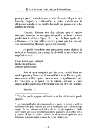 El Arte de tener razón. Arthur Schopenhauer
pero que poco o nada tiene que ver con el asunto del que se está
tratando; después, a continuación, se refuta triunfalmente la
afirmación tomada en este sentido haciendo que parezca que se ha
refutado la primera.
Anotación. Sinónimas son dos palabras para el mismo
concepto; homónimos dos conceptos designados mediante la misma
palabra (ver Aristóteles, Tópicos, Lib. I, cap. 13). Bajo, agudo, alto,
utilizados a veces para calificar cuerpos y otras para los tonos de
voz, son homónimas. Honrado y probo son sinónimos.
Se puede considerar esta estratagema como idéntica al
sofisma ex homonymia, sin embargo la obviedad de tal sofisma no
engañará en serio.
Omne lumen potes extingui
Íntellectus est lumen
intellectus potest extingui2.
Aquí se nota enseguida que hay cuatro termini: lumen en
sentido propio, y lumen entendido metafóricamente. Por otra parte,
en casos más sutiles engaña; concretamente, en aquellos en los que
los conceptos se designan con la misma expresión y están
emparentados, pudiéndose intercambiar uno por otro con facilidad.
Ejemplo 1)3.
2

Toda luz puede apagarse /el intelecto es luz /el intelecto puede
apagarse.
Los ejemplos ideados intencionalmente al respecto no poseen la sutileza
suficiente como para engañar; por eso es aconsejable que cada uno haga
acopio de los mismos sacándolos de su propia experiencia. Seria
conveniente que a cada estratagema pudiese asignársele un nombre corto
y preciso al que se pudiera recurrir en el momento oportuno para
responder inmediatamente al uso de tal o cual estratagema.
3

-7-

 
