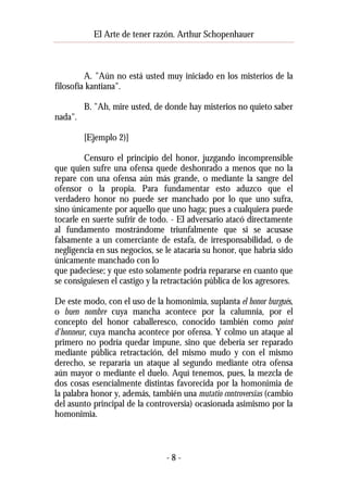 El Arte de tener razón. Arthur Schopenhauer

A. "Aún no está usted muy iniciado en los misterios de la
filosofía kantiana".
B. "Ah, mire usted, de donde hay misterios no quieto saber
nada".
[Ejemplo 2)]
Censuro el principio del honor, juzgando incomprensible
que quien sufre una ofensa quede deshonrado a menos que no la
repare con una ofensa aún más grande, o mediante la sangre del
ofensor o la propia. Para fundamentar esto aduzco que el
verdadero honor no puede ser manchado por lo que uno sufra,
sino únicamente por aquello que uno haga; pues a cualquiera puede
tocarle en suerte sufrir de todo. - El adversario atacó directamente
al fundamento mostrándome triunfalmente que si se acusase
falsamente a un comerciante de estafa, de irresponsabilidad, o de
negligencia en sus negocios, se le atacaría su honor, que habría sido
únicamente manchado con lo
que padeciese; y que esto solamente podría repararse en cuanto que
se consiguiesen el castigo y la retractación pública de los agresores.
De este modo, con el uso de la homonimia, suplanta el honor burgués,
o buen nombre cuya mancha acontece por la calumnia, por el
concepto del honor caballeresco, conocido también como point
d'honneur, cuya mancha acontece por ofensa. Y colmo un ataque al
primero no podría quedar impune, sino que debería ser reparado
mediante pública retractación, del mismo mudo y con el mismo
derecho, se repararía un ataque al segundo mediante otra ofensa
aún mayor o mediante el duelo. Aquí tenemos, pues, la mezcla de
dos cosas esencialmente distintas favorecida por la homonimia de
la palabra honor y, además, también una mutatio controversias (cambio
del asunto principal de la controversia) ocasionada asimismo por la
homonimia.

-8-

 
