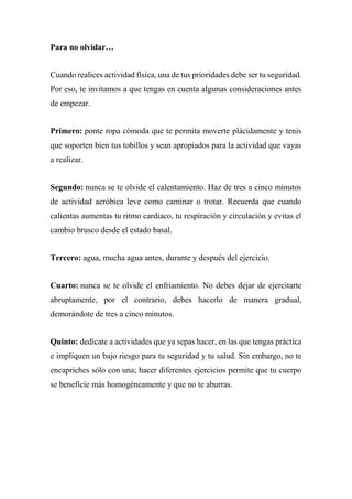 Para no olvidar…
Cuando realices actividad física, una de tus prioridades debe ser tu seguridad.
Por eso, te invitamos a que tengas en cuenta algunas consideraciones antes
de empezar.
Primero: ponte ropa cómoda que te permita moverte plácidamente y tenis
que soporten bien tus tobillos y sean apropiados para la actividad que vayas
a realizar.
Segundo: nunca se te olvide el calentamiento. Haz de tres a cinco minutos
de actividad aeróbica leve como caminar o trotar. Recuerda que cuando
calientas aumentas tu ritmo cardiaco, tu respiración y circulación y evitas el
cambio brusco desde el estado basal.
Tercero: agua, mucha agua antes, durante y después del ejercicio.
Cuarto: nunca se te olvide el enfriamiento. No debes dejar de ejercitarte
abruptamente, por el contrario, debes hacerlo de manera gradual,
demorándote de tres a cinco minutos.
Quinto: dedícate a actividades que ya sepas hacer, en las que tengas práctica
e impliquen un bajo riesgo para tu seguridad y tu salud. Sin embargo, no te
encapriches sólo con una; hacer diferentes ejercicios permite que tu cuerpo
se beneficie más homogéneamente y que no te aburras.
 