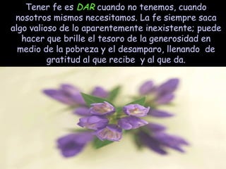 Tener fe es DAR cuando no tenemos, cuando
nosotros mismos necesitamos. La fe siempre saca
algo valioso de lo aparentemente inexistente; puede
hacer que brille el tesoro de la generosidad en
medio de la pobreza y el desamparo, llenando de
gratitud al que recibe y al que da.

 