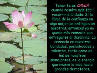 Tener fe es CREER
cuando resulta más fácil
recurrir a la duda. Si la
llama de la confianza en
algo mejor se extingue en
nosotros, entonces ya no
queda más remedio que
entregarse al desánimo. La
creencia en nuestras
bondades, posibilidades y
talentos, tanto como en
los de nuestros
semejantes, es la energía
que mueve la vida hacia
grandes derroteros.

 