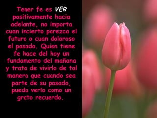 Tener fe es VER
positivamente hacia
adelante, no importa
cuan incierto parezca el
futuro o cuan doloroso
el pasado. Quien tiene
fe hace del hoy un
fundamento del mañana
y trata de vivirlo de tal
manera que cuando sea
parte de su pasado,
pueda verlo como un
grato recuerdo.

 