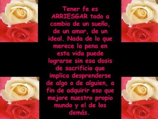 Tener fe es
ARRIESGAR todo a
cambio de un sueño,
de un amor, de un
ideal. Nada de lo que
merece la pena en
esta vida puede
lograrse sin esa dosis
de sacrificio que
implica desprenderse
de algo o de alguien, a
fin de adquirir eso que
mejore nuestro propio
mundo y el de los
demás.

 