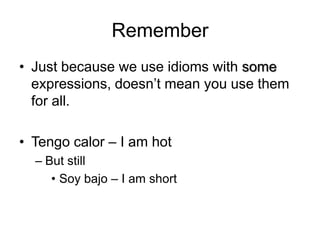 RememberJust because we use idioms with some expressions, doesn’t mean you use them for all.Tengocalor – I am hotBut stillSoy bajo – I am short