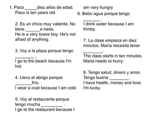1. Paco _____diezaños de edad.Paco is ten years old.2. Es un chicomuyvaliente. No tiene ______a nada.He is a very brave boy. He's not afraid of anything.3. Voy a la playa porquetengo ________ .I go to the beach because I'm hot.4. Llevo el abrigoporque _______frío.I wear a coat because I am cold.5. Voy al restauranteporquetengomucha _________ .I go to the restaurant because I am very hungry6. Beboaguaporquetengo _______ .I drink water because I am thirsty.7. La claseempieza en diezminutos. Maríanecesitatener ________.The class starts in ten minutes. Maria needs to hurry.8. Tengosalud, dinero y amor. Tengobuena ________.I have health, money and love. I'm lucky.