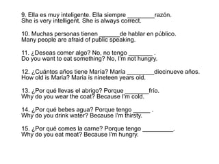 9. Ella esmuyinteligente. Ella siempre ________razón.She is very intelligent. She is always correct.10. Muchas personas tienen ______de hablar en público.Many people are afraid of public speaking.11. ¿Deseas comer algo? No, no tengo _______ .Do you want to eat something? No, I'm not hungry.12. ¿CuántosañostieneMaría? María ________diecinueveaños.How old is Maria? Maria is nineteen years old.13. ¿Porquéllevas el abrigo? Porque _______frío.Why do you wear the coat? Because I'm cold.14. ¿Porquébebesagua? Porquetengo _____ .Why do you drink water? Because I'm thirsty.15. ¿Porqué comes la carne? Porquetengo _________.Why do you eat meat? Because I'm hungry.
