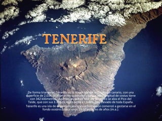 De forma triangular, Tenerife es la mayor isla del archipiélago canario, con una superficie de 2.034,38 kilómetros cuadrados   y la que más longitud de costas tiene con 342 kilómetros.  Además, es la más alta: en su centro se alza el Pico del Teide, que con sus 3.718 m. representa e l punto más elevado de toda España. Tenerife es una isla de origen volcánico, cuya formación comenzó a gestarse en el fondo oceánico hace unos 20-50 millones de años (m.a.). 