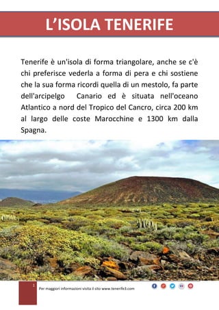 L’ISOLA TENERIFE
Tenerife è un'isola di forma triangolare, anche se c'è
chi preferisce vederla a forma di pera e chi sostiene
che la sua forma ricordi quella di un mestolo, fa parte
dell'arcipelgo Canario ed è situata nell'oceano
Atlantico a nord del Tropico del Cancro, circa 200 km
al largo delle coste Marocchine e 1300 km dalla
Spagna.

1

Per maggiori informazioni visita il sito www.tenerife3.com

 