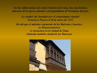 De ahí que el máximo exponente de los Balcones Canarios , en Hispanoamérica se encuentra en la ciudad de Lima. Llamada también ciudad de los Balcones En las edificaciones del centro histórico de Lima, hay muchísimos balcones de la época colonial, correspondiente al Virreinato del país. La ciudad  fue fundada por el conquistador español  Francisco Pizarro el l8 de enero de 1535.   