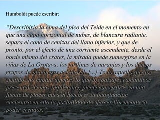 Humboldt puede escribir:  “ Describiría la cima del pico del Teide en el momento en que una capa horizontal de nubes, de blancura radiante, separa el cono de cenizas del llano inferior, y que de pronto, por el efecto de una corriente ascendente, desde el borde mismo del cráter, la mirada puede sumergirse en la viñas de La Orotava, los jardines de naranjos y los densos grupos de plataneras del litoral. [...] Todo aquello que los sentidos no captan apenas, lo que los paisajes románticos presentan de más inquietante, puede convertirse en una fuente de placer para el hombre; su imaginación encuentra en ello la posibilidad de ejercer libremente su poder creador.”   