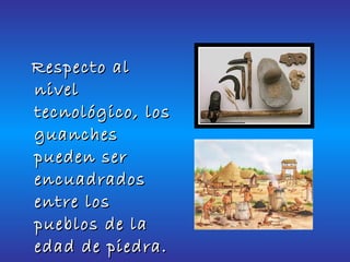 Respecto al nivel tecnológico, los guanches pueden ser encuadrados entre los pueblos de la edad de piedra.   