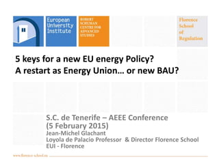 5 keys for a new EU energy Policy?
A restart as Energy Union… or new BAU?
S.C. de Tenerife – AEEE Conference
(5 February 2015)
Jean-Michel Glachant
Loyola de Palacio Professor & Director Florence School
EUI - Florence
 
