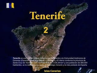 Tenerife  es una isla del océano Atlántico, perteneciente a la Comunidad Autónoma de Canarias (España). Junto a La Palma, La Gomera y El Hierro conforma la provincia de Santa Cruz de Tenerife. Con una superficie de 2.034,38 km² y una población de 906.854 habitantes, es la isla más extensa del Archipiélago Canario y la más poblada de España. 