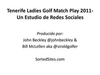 Tenerife Ladies Golf Match Play 2011-
    Un Estudio de Redes Sociales

              Producido por:
      John Beckley @johnbeckley &
      Bill McLellen aka @siroldgolfer

             SortedSites.com
 