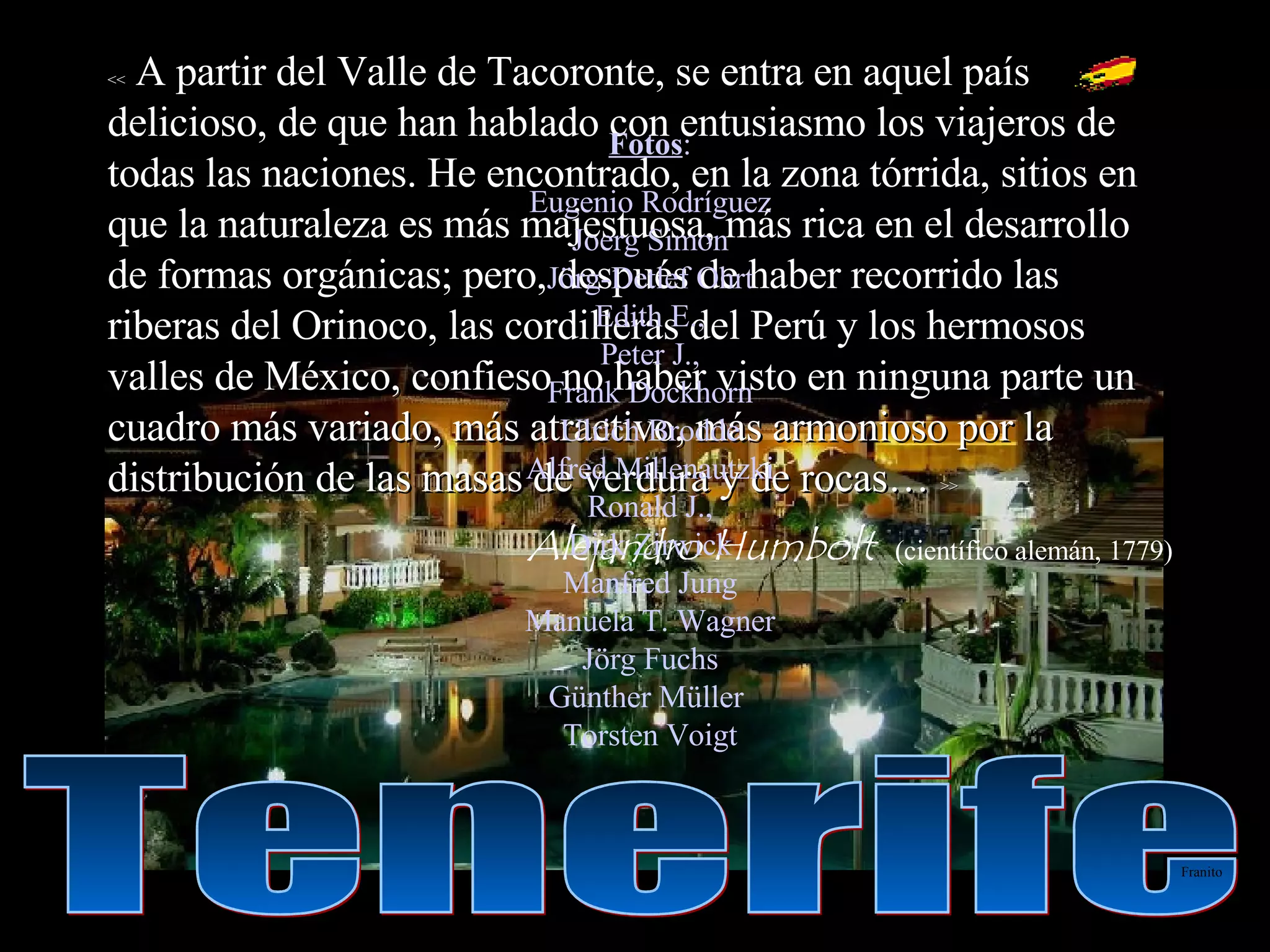 <<  A partir del Valle de Tacoronte, se entra en aquel país delicioso, de que han hablado con entusiasmo los viajeros de todas las naciones. He encontrado, en la zona tórrida, sitios en que la naturaleza es más majestuosa, más rica en el desarrollo de formas orgánicas; pero, después de haber recorrido las riberas del Orinoco, las cordilleras del Perú y los hermosos valles de México, confieso no haber visto en ninguna parte un cuadro más variado, más atractivo, más armonioso por la distribución de las masas de verdura y de rocas…  >> Alejandro Humbolt   (científico alemán, 1779) Fotos : Eugenio Rodríguez Joerg Simon Jörg-Detlef Ohrt Edith E., Peter J., Frank Dockhorn Ulrich Brodde Alfred Millenautzki Ronald J., Dirk Zirwick Manfred Jung Manuela T. Wagner Jörg Fuchs Günther Müller  Torsten Voigt Tenerife Franito 