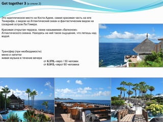 Get together 3 (в отеле 2)


Это идиллическое место на Коста Адехе, самая красивая часть на юге
Тенерифе, с видом на Атлантический океан и фантастическим видом на
соседний остров Ла Гомера.

Красивая открытая терраса, также называемая «балконом»
Атлантического океана. Находясь на ней такое ощущение, что летишь над
водой.




Трансфер (при необходимости)
меню и напитки
живая музыка в течение вечера
                                от 6.370,- евро / 50 человек
                                от 8.915,- евро/ 80 человека
 