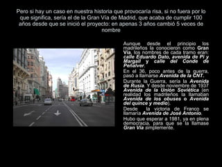 Pero si hay un caso en nuestra historia que provocaría risa, si no fuera por lo que significa, sería el de la Gran Vía de Madrid, que acaba de cumplir 100 años desde que se inició el proyecto: en apenas 3 años cambió 5 veces de nombre Aunque desde el principio los madrileños la conocieron como  Gran Vía , los nombres de cada tramo eran:  calle Eduardo Dato ,  avenida de Pi y Margall  y  calle del Conde de Peñalver .  En el 36, poco antes de la guerra, pasó a llamarse  Avenida de la CNT . Durante la Guerra, sería la  Avenida de Rusia . Y desde noviembre de 1937  Avenida de la Unión Soviética  (en realidad los madrileños la llamaban  Avenida de los obuses  o  Avenida del quince y medio ).  Desde  la victoria de Franco se llamaría  Avenida de José Antonio . Hubo que esperar a 1981, ya en plena democracia, para que se la llamase  Gran Vía  s implemente.  
