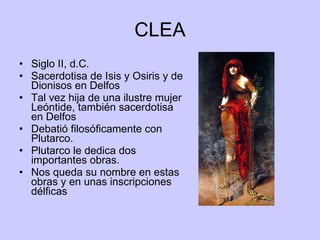 CLEA Siglo II, d.C. Sacerdotisa de Isis y Osiris y de Dionisos en Delfos Tal vez hija de una ilustre mujer Leóntide, también sacerdotisa en Delfos Debatió filosóficamente con Plutarco. Plutarco le dedica dos importantes obras. Nos queda su nombre en estas obras y en unas inscripciones délficas  