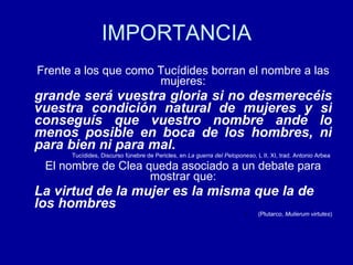 IMPORTANCIA Frente a los que como Tucídides borran el nombre a las mujeres: grande será vuestra gloria   si no desmerecéis vuestra condición natural de mujeres y si conseguís que vuestro nombre ande lo menos posible en boca de los hombres, ni para bien ni para mal.   Tucídides, Discurso fúnebre de Pericles, en  La guerra del Peloponeso , L II, XI, trad. Antonio Arbea  El nombre de Clea queda asociado a un debate para mostrar que: La virtud de la mujer es la misma que la de los hombres (Plutarco,  Mulierum virtutes ) 